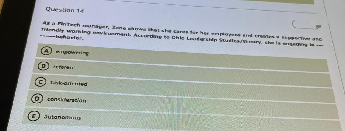 Question 14
As a FinTech manager, Zane shows that she cares for her employees and creates a supportlve and
friendly working environment. According to Ohlo Leadership Studles/theory, she Is engaging In ---
---behavior.
A empowering
B
referent
C task-oriented
consideration
autonomous
