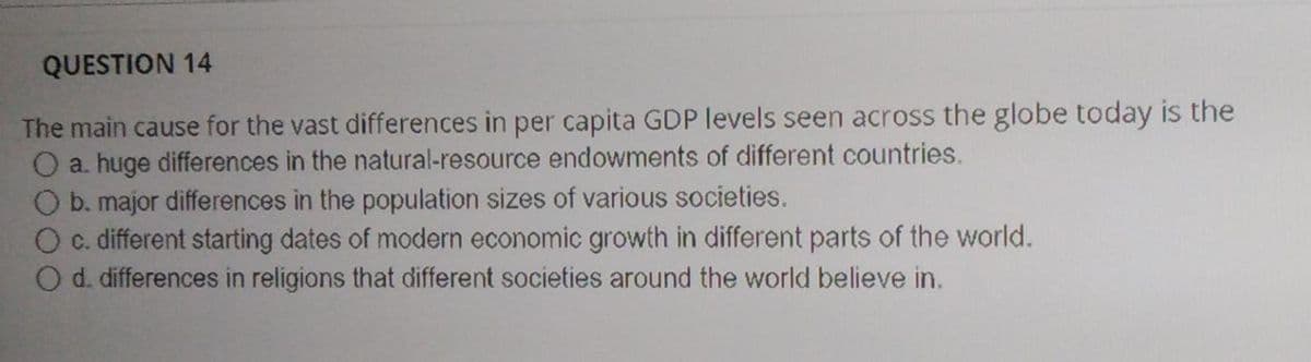 QUESTION 14
The main cause for the vast differences in per capita GDP levels seen across the globe today is the
O a. huge differences in the natural-resource endowments of different countries.
O b. major differences in the population sizes of various societies.
O c. different starting dates of modern economic growth in different parts of the world.
O d. differences in religions that different societies around the world believe in.
