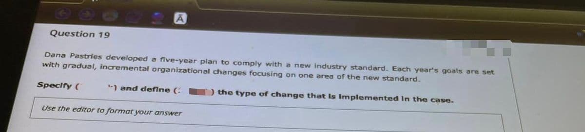 Question 19
Dana Pastries developed a five-year plan to comply with a new industry standard. Each year's goals are set
with gradual, incremental organizational changes focusing on one area of the new standard.
Specify (
L) and deflne (:
) the type of change that Is Implemented In the case.
Use the editor to format your answer
