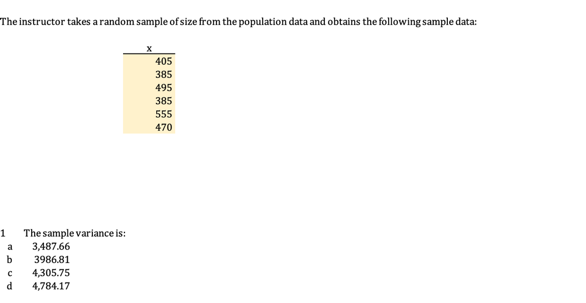 The instructor takes a random sample of size from the population data and obtains the following sample data:
405
385
495
385
555
470
1
The sample variance is:
a
3,487.66
b
3986.81
4,305.75
d
4,784.17
