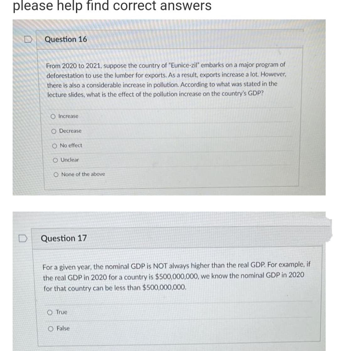 please help find correct answers
Question 16
From 2020 to 2021, suppose the country of "Eunice-zil" embarks on a major program of
deforestation to use the lumber for exports. As a result, exports increase a lot. However,
there is also a considerable increase in pollution. According to what was stated in the
lecture slides, what is the effect of the pollution increase on the country's GDP?
O Increase
O Decrease
effect
O Unclear
O None of the above
Question 17
For a given year, the nominal GDP is NOT always higher than the real GDP. For example, if
the real GDP in 2020 for a country is $500,000,000, we know the nominal GDP in 2020
for that country can be less than $500,000,000.
O True
O False
