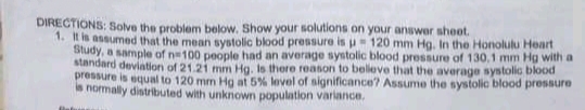 DIRECTIONS: Solve the problem below. Show your solutions on your answer sheet.
1. It is assumed that the mean systolic blood pressure is u 120 mm Hg. In the Honolulu Heart
Study, a sample of n100 people had an average systolic blood pressure of 130,1 mm Hg with a
standard deviation of 21.21 mm Hg. Is there reason to belleve that the average systolic blood
pressure is equal to 120 mm Hg at 5% lovel of significance? Assume the systolic blood pressure
is normally distributed with unknown population variance.
