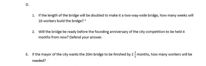 D.
1. If the length of the bridge will be doubled to make it a two-way-wide bridge, how many weeks will
16 workers build the bridge?*
2. Will the bridge be ready before the founding anniversary of the city competition to be held 4
months from now? Defend your answer.
E. If the mayor of the city wants the 20m bridge to be finished by 2 months, how many workers will be
needed?
