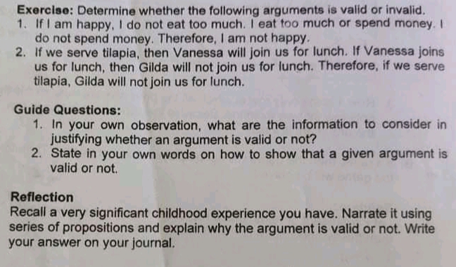 Exercise: Determine whether the following arguments is valid or invalid.
1. If I am happy, I do not eat too much. I eat too much or spend money. I
do not spend money. Therefore, I am not happy.
2. If we serve tilapia, then Vanessa will join us for lunch. If Vanessa joins
us for lunch, then Gilda will not join us for lunch. Therefore, if we serve
tilapia, Gilda will not join us for lunch.
Guide Questions:
1. In your own observation, what are the information to consider in
justifying whether an argument is valid or not?
2. State in your own words on how to show that a given argument is
valid or not.
Reflection
Recall a very significant childhood experience you have. Narrate it using
series of propositions and explain why the argument is valid or not. Write
your answer on your journal.
