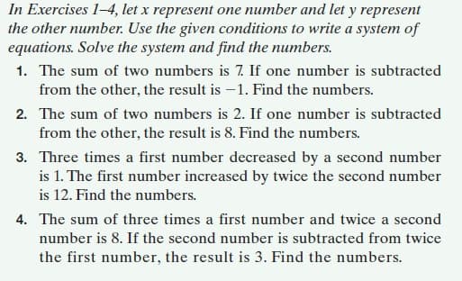 In Exercises 1-4, let x represent one number and let y represent
the other number. Use the given conditions to write a system of
equations. Solve the system and find the numbers.
1. The sum of two numbers is 7. If one number is subtracted
from the other, the result is -1. Find the numbers.
2. The sum of two numbers is 2. If one number is subtracted
from the other, the result is 8. Find the numbers.
3. Three times a first number decreased by a second number
is 1. The first number increased by twice the second number
is 12. Find the numbers.
4. The sum of three times a first number and twice a second
number is 8. If the second number is subtracted from twice
the first number, the result is 3. Find the numbers.
