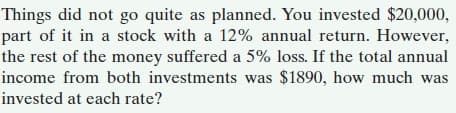 Things did not go quite as planned. You invested $20,000,
part of it in a stock with a 12% annual return. However,
the rest of the money suffered a 5% loss. If the total annual
income from both investments was $1890, how much was
invested at each rate?
