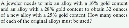 A jeweler needs to mix an alloy with a 16% gold content
and an alloy with a 28% gold content to obtain 32 ounces
of a new alloy with a 25% gold content. How many ounces
of each of the original alloys must be used?
