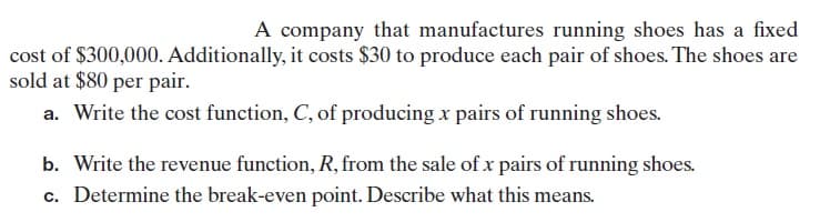 A company that manufactures running shoes has a fixed
cost of $300,000. Additionally, it costs $30 to produce each pair of shoes. The shoes are
sold at $80 per pair.
a. Write the cost function, C, of producing x pairs of running shoes.
b. Write the revenue function, R, from the sale of x pairs of running shoes.
c. Determine the break-even point. Describe what this means.
