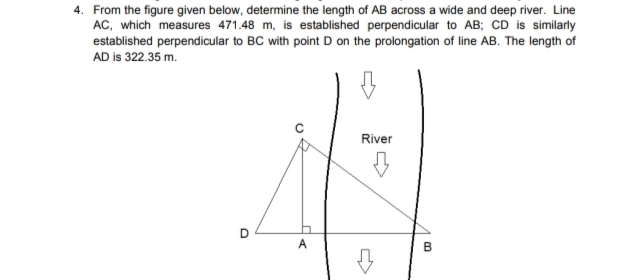 4. From the figure given below, determine the length of AB across a wide and deep river. Line
AC, which measures 471.48 m, is established perpendicular to AB; CD is similarly
established perpendicular to BC with point D on the prolongation of line AB. The length of
AD is 322.35 m.
River
A
