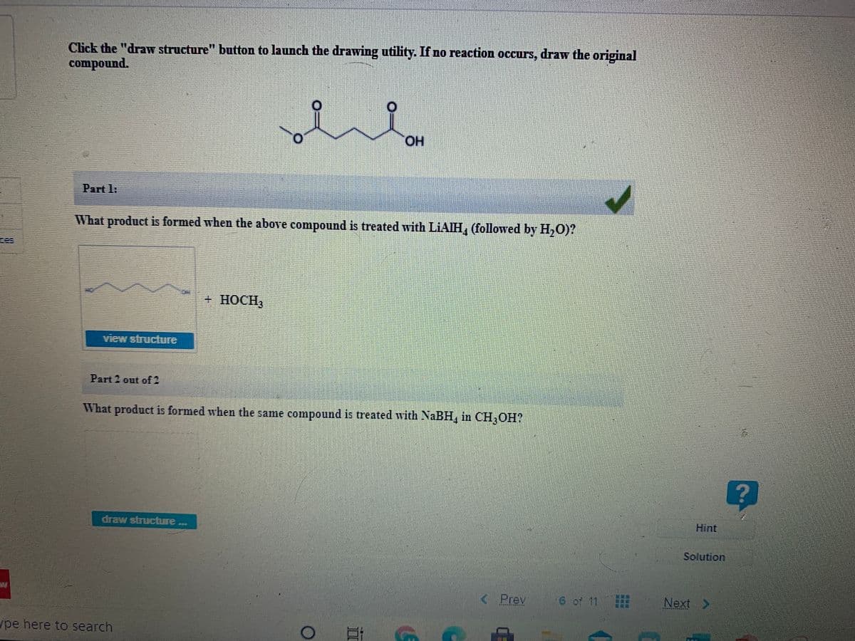 Click the "draw structure" button to launch the drawing utility. If no reaction occurs, draw the original
compound.
HO.
Part 1:
What product is formed when the above compound is treated with LIAIH, (followed by H,0)?
+HOCH3
view structure
Part 2 out of 2
What product is formed when the same compound is treated with NaBH, in CH,OH?
draw structre
Hint
Solution
< Prev
6 of 11
Next >
*******A
ype here to search
