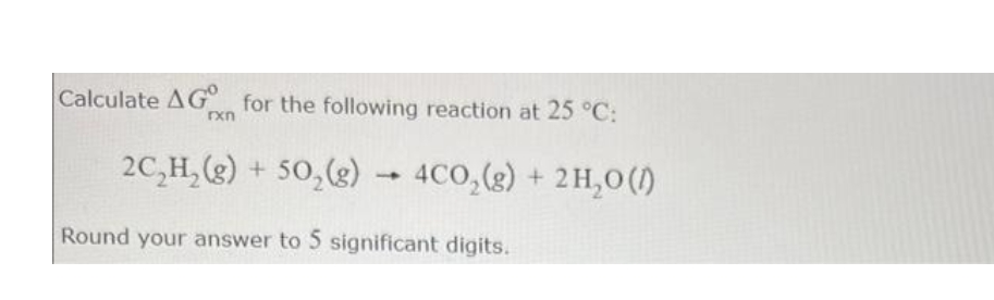 Calculate AG for the following reaction at 25 °C:
rxn
2C₂H₂(g) + 50₂(g) → 4CO₂(g) + 2H₂O (1)
+
Round your answer to 5 significant digits.