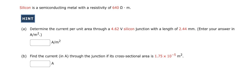 Silicon is a semiconducting metal with a resistivity of 640 Q. m.
HINT
(a) Determine the current per unit area through a 4.62 V silicon junction with a length of 2.44 mm. (Enter your answer in
A/m².)
A/m²
(b) Find the current (in A) through the junction if its cross-sectional area is 1.75 x 10-5 m².
A