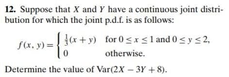 12. Suppose that X and Y have a continuous joint distri-
bution for which the joint p.d.f. is as follows:
(x + y) for 0 <x<1 and 0 < y <2,
f(x, y) =
otherwise.
Determine the value of Var(2X – 3Y +8).
