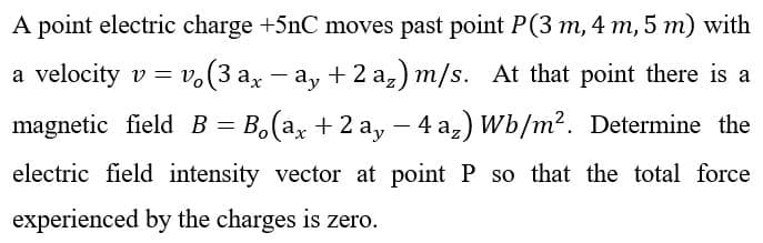 A point electric charge +5nC moves past point P(3 m, 4 m, 5 m) with
a velocity v = v(3 ax ay + 2 az) m/s. At that point there is a
-
magnetic field B = B₁(ax + 2 ay − 4 a₂) Wb/m². Determine the
-
electric field intensity vector at point P so that the total force
experienced by the charges is zero.