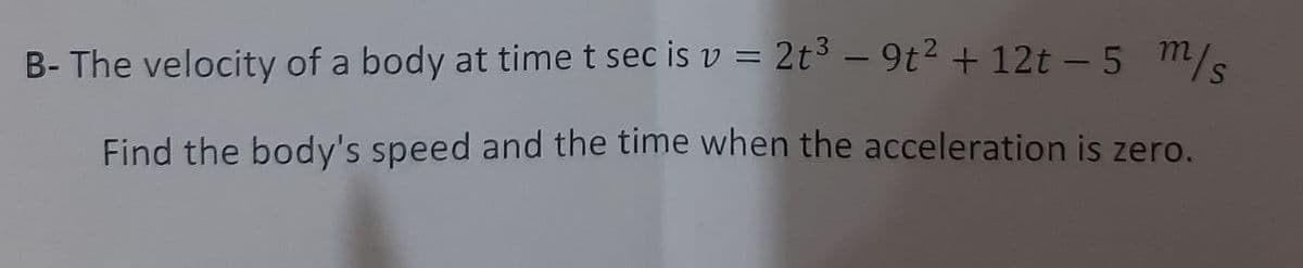 B- The velocity of a body at time t sec is v = 2t³ – 9t2 + 12t - 5 m/.
|
Find the body's speed and the time when the acceleration is zero.
