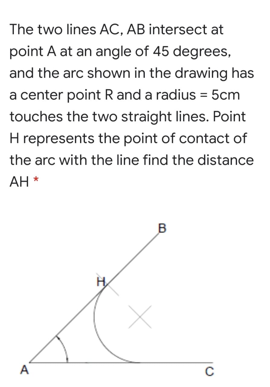 The two lines AC, AB intersect at
point A at an angle of 45 degrees,
and the arc shown in the drawing has
a center point R and a radius = 5cm
touches the two straight lines. Point
H represents the point of contact of
the arc with the line find the distance
АН
