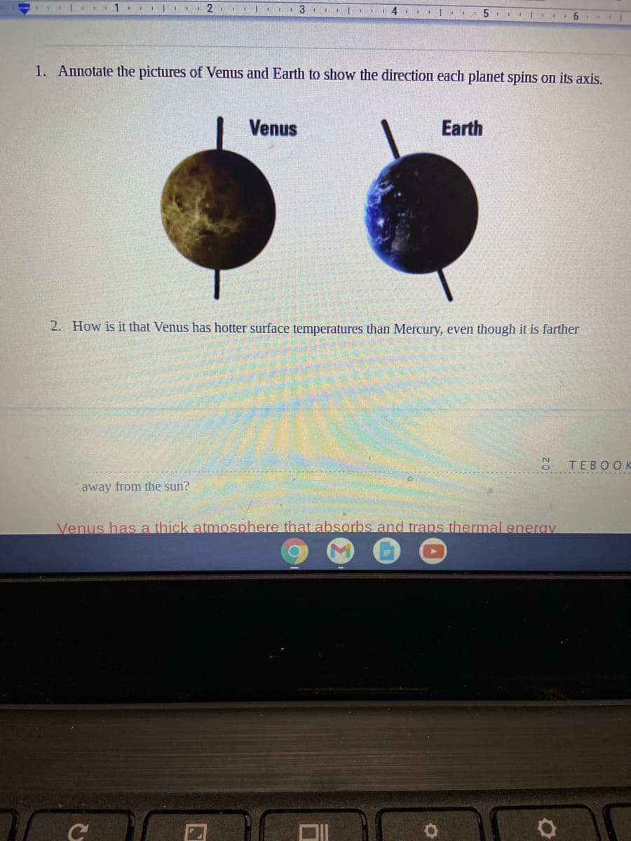 2. II 3 IIII I 4 5 .
1. Annotate the pictures of Venus and Earth to show the direction each planet spins on its axis.
Venus
Earth
2. How is it that Venus has hotter surface temperatures than Mercury, even though it is farther
TEBOOK
away from the sun?
Venus has a thick atmosphere that absorbs and trans thermaleneray

