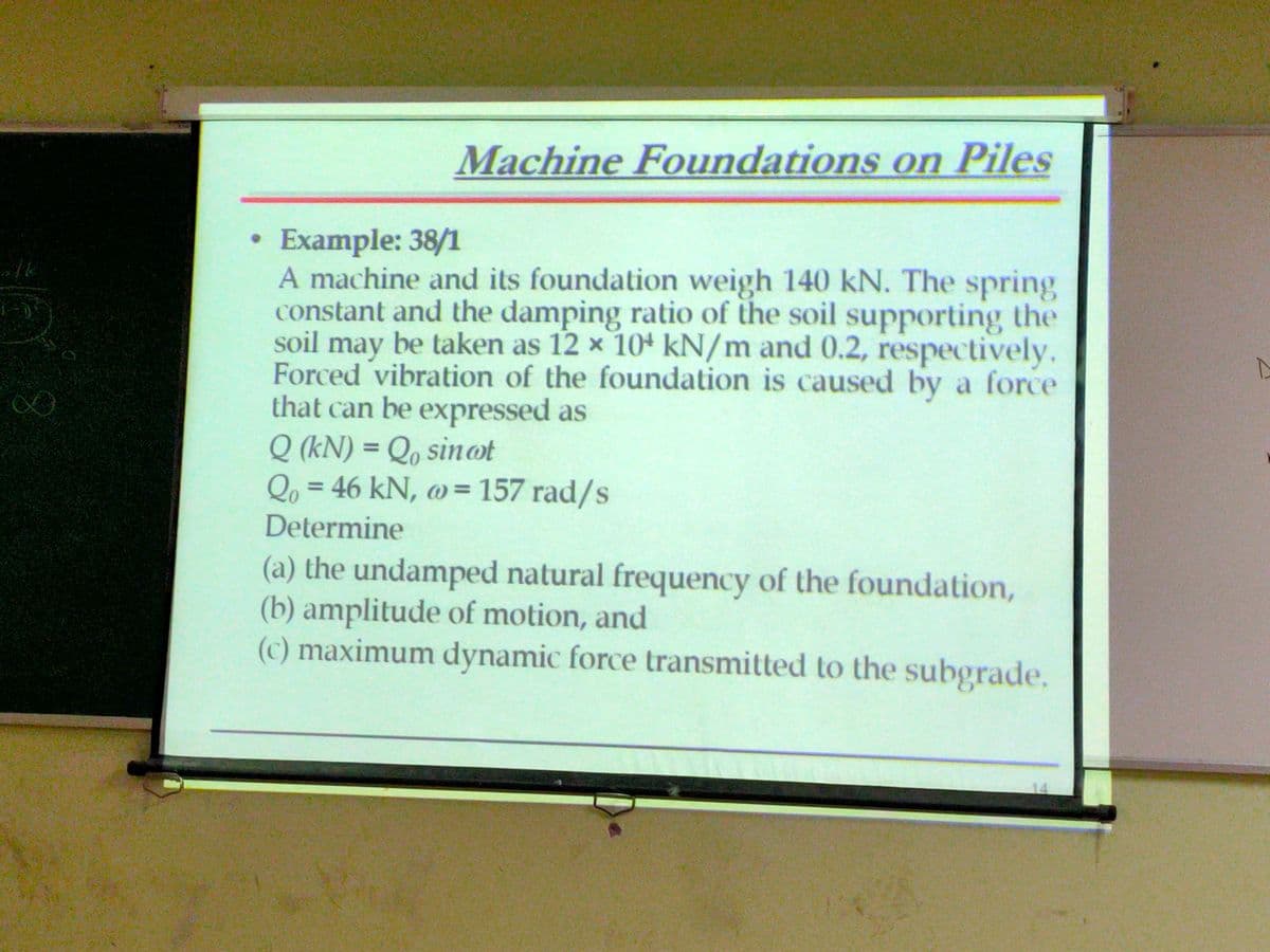 8
Machine Foundations on Piles
Example: 38/1
A machine and its foundation weigh 140 kN. The spring
constant and the damping ratio of the soil supporting the
soil may be taken as 12 x 10 kN/m and 0.2, respectively.
Forced vibration of the foundation is caused by a force
that can be expressed as
Q (kN) = Qosinot
Qo=46 kN, @= 157 rad/s
Determine
(a) the undamped natural frequency of the foundation,
(b) amplitude of motion, and
(c) maximum dynamic force transmitted to the subgrade,
14
A