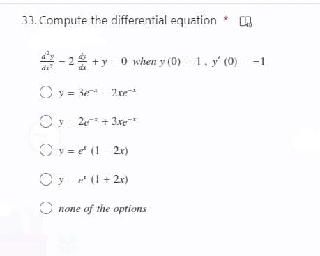 33. Compute the differential equation *
+ y = 0 when y (0) = 1, y' (0) = -1
dx2
O y = 3e* - 2xe*
O y = 2e* + 3xe*
O y = e" (1 - 2x)
O y = e (1 + 2x)
O none of the options
