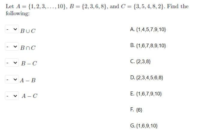 Let A = {1, 2, 3,..., 10}, B = {2, 3, 6, 8}, and C = {3,5, 4, 8, 2}. Find the
following:
BUC
✓BnC
VB-C
VA-B
✓ A-C
A. {1,4,5,7,9,10}
B. {1,6,7,8,9,10}
C. {2,3,8}
D. {2,3,4,5,6,8)
E. {(1,6,7,9,10)
F. {6}
G. {1,6,9,10}