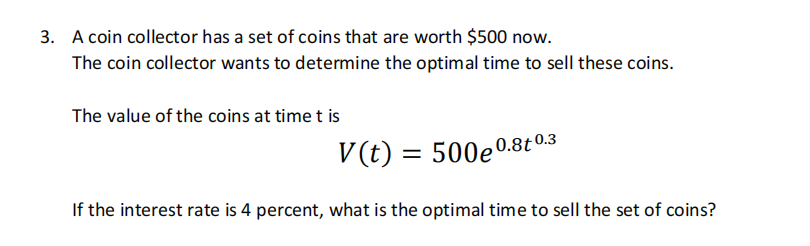 3. A coin collector has a set of coins that are worth $500 now.
The coin collector wants to determine the optimal time to sell these coins.
The value of the coins at time t is
V(t) = 500e0.8t 0.3
If the interest rate is 4 percent, what is the optimal time to sell the set of coins?