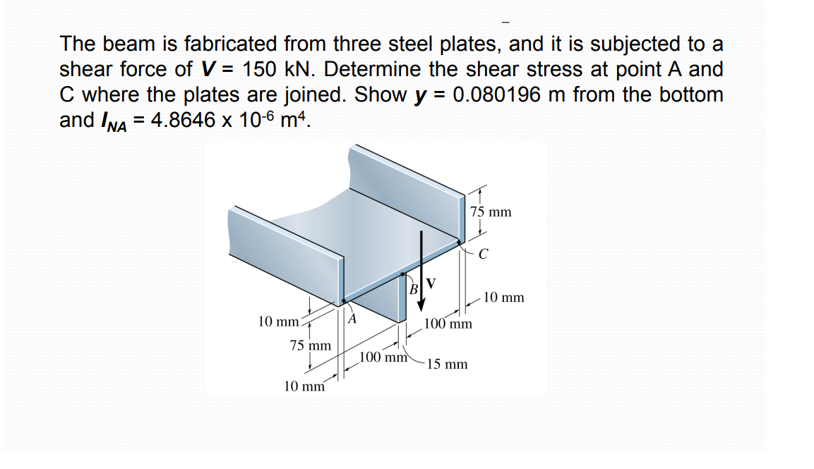 The beam is fabricated from three steel plates, and it is subjected to a
shear force of V = 150 kN. Determine the shear stress at point A and
C where the plates are joined. Show y = 0.080196 m from the bottom
and INA = 4.8646 x 10-6 m4.
H
10 mm
100 mm
15 mm
75 mm
10 mm
100 mm
----
75 mm
с
10 mm