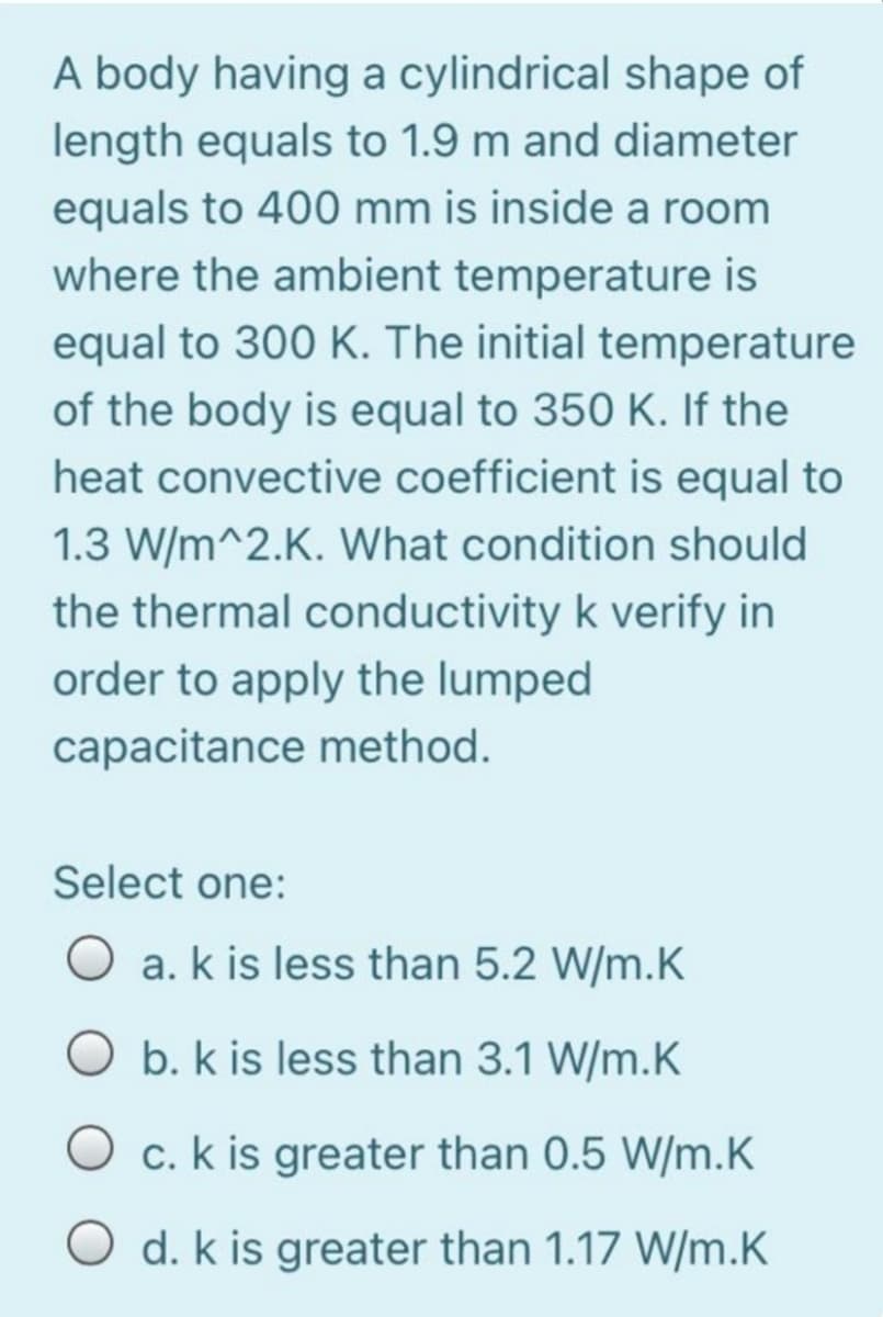 A body having a cylindrical shape of
length equals to 1.9 m and diameter
equals to 400 mm is inside a room
where the ambient temperature is
equal to 300 K. The initial temperature
of the body is equal to 350 K. If the
heat convective coefficient is equal to
1.3 W/m^2.K. What condition should
the thermal conductivity k verify in
order to apply the lumped
capacitance method.
Select one:
O a. k is less than 5.2 W/m.K
b. k is less than 3.1 W/m.K
O c. k is greater than 0.5 W/m.K
O d. k is greater than 1.17 W/m.K
