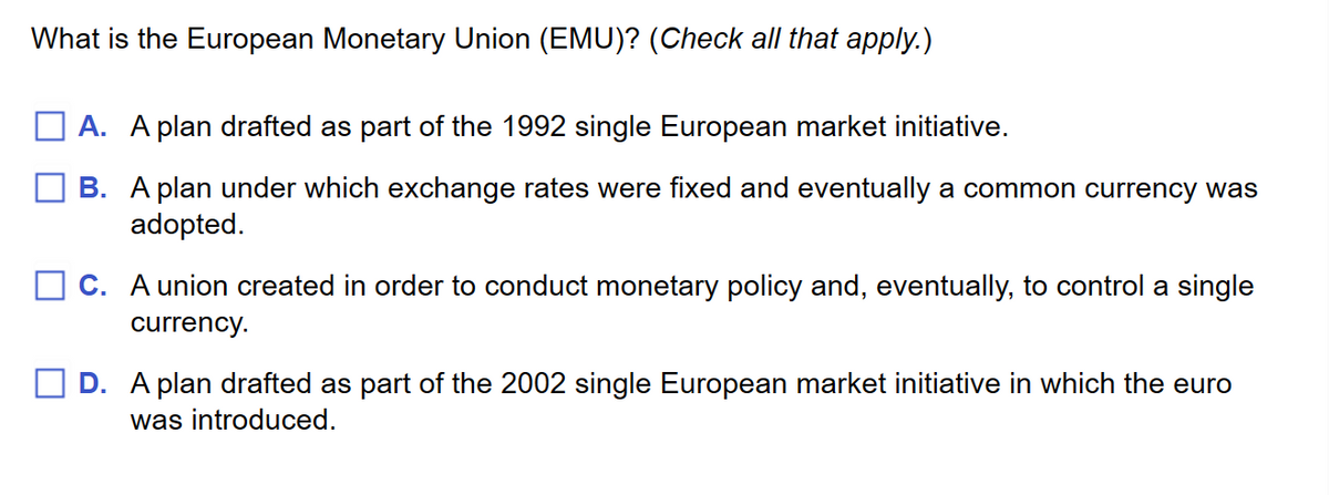 What is the European Monetary Union (EMU)? (Check all that apply.)
A. A plan drafted as part of the 1992 single European market initiative.
B. A plan under which exchange rates were fixed and eventually a common currency was
adopted.
C. A union created in order to conduct monetary policy and, eventually, to control a single
currency.
D. A plan drafted as part of the 2002 single European market initiative in which the euro
was introduced.