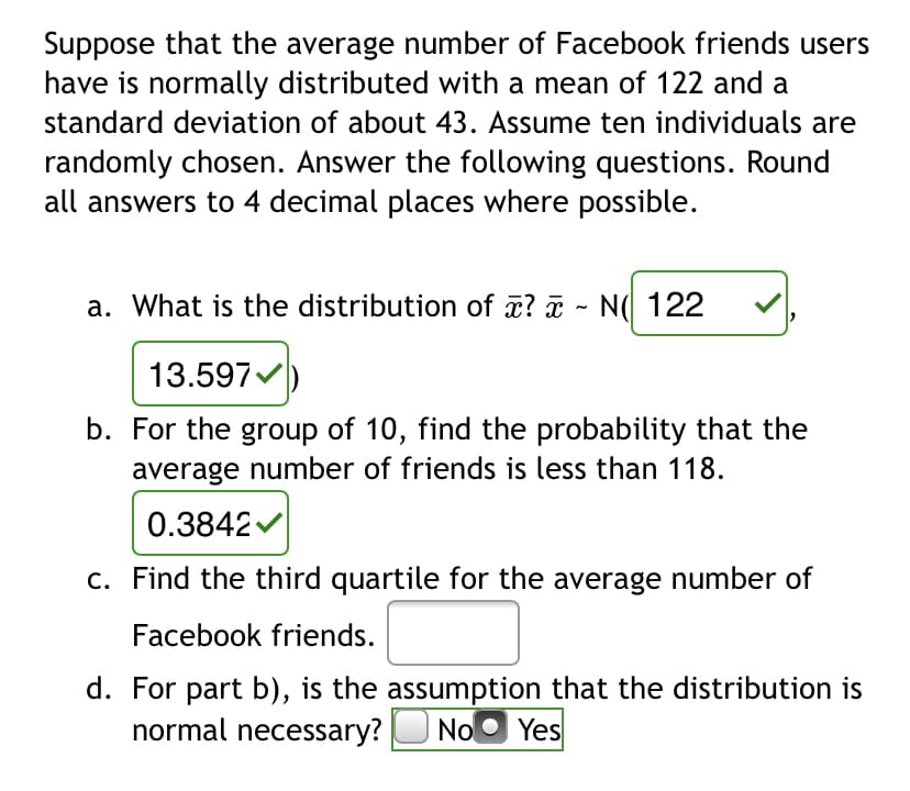 Suppose that the average number of Facebook friends users
have is normally distributed with a mean of 122 and a
standard deviation of about 43. Assume ten individuals are
randomly chosen. Answer the following questions. Round
all answers to 4 decimal places where possible.
a. What is the distribution of a? - N( 122
13.597
b. For the group of 10, find the probability that the
average number of friends is less than 118.
0.3842
c. Find the third quartile for the average number of
Facebook friends.
d. For part b), is the assumption that the distribution is
normal necessary? UNo
O Yes
