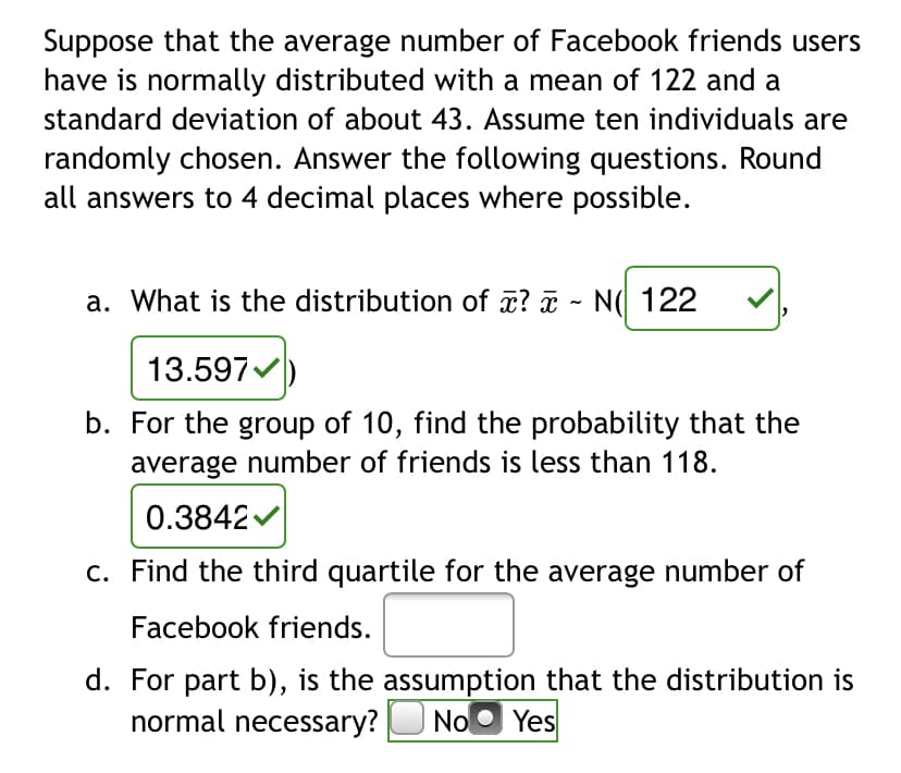 Suppose that the average number of Facebook friends users
have is normally distributed with a mean of 122 and a
standard deviation of about 43. Assume ten individuals are
randomly chosen. Answer the following questions. Round
all answers to 4 decimal places where possible.
a. What is the distribution of x? ¤ - N( 122
13.597
b. For the group of 10, find the probability that the
average number of friends is less than 118.
0.3842v
c. Find the third quartile for the average number of
Facebook friends.
d. For part b), is the assumption that the distribution is
normal necessary?
NoO Yes
