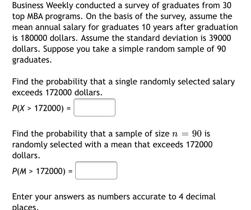 Business Weekly conducted a survey of graduates from 30
top MBA programs. On the basis of the survey, assume the
mean annual salary for graduates 10 years after graduation
is 180000 dollars. Assume the standard deviation is 39000
dollars. Suppose you take a simple random sample of 90
graduates.
Find the probability that a single randomly selected salary
exceeds 172000 dollars.
P(X > 172000) =
Find the probability that a sample of size n
randomly selected with a mean that exceeds 172000
dollars.
90 is
Р(М > 172000) -
%3D
Enter your answers as numbers accurate to 4 decimal
places.
