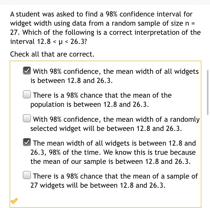 A student was asked to find a 98% confidence interval for
widget width using data from a random sample of size n =
27. Which of the following is a correct interpretation of the
interval 12.8 < µ < 26.3?
Check all that are correct.
With 98% confidence, the mean width of all widgets
is between 12.8 and 26.3.
There is a 98% chance that the mean of the
population is between 12.8 and 26.3.
With 98% confidence, the mean width of a randomly
selected widget will be between 12.8 and 26.3.
The mean width of all widgets is between 12.8 and
26.3, 98% of the time. We know this is true because
the mean of our sample is between 12.8 and 26.3.
There is a 98% chance that the mean of a sample of
27 widgets will be between 12.8 and 26.3.
