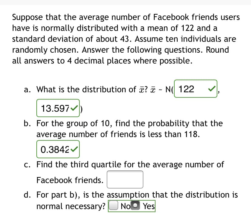 Suppose that the average number of Facebook friends users
have is normally distributed with a mean of 122 and a
standard deviation of about 43. Assume ten individuals are
randomly chosen. Answer the following questions. Round
all answers to 4 decimal places where possible.
a. What is the distribution of x? ¤ - N( 122
13.597
b. For the group of 10, find the probability that the
average number of friends is less than 118.
0.3842
c. Find the third quartile for the average number of
Facebook friends.
d. For part b), is the assumption that the distribution is
normal necessary?ONOO Yes
