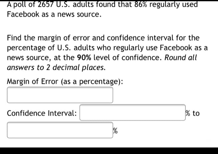 A poll of 2657U.S. adults found that 86% regularly used
Facebook as a news source.
Find the margin of error and confidence interval for the
percentage of U.S. adults who regularly use Facebook as a
news source, at the 90% level of confidence. Round all
answers to 2 decimal places.
Margin of Error (as a percentage):
Confidence Interval:
% to
%
