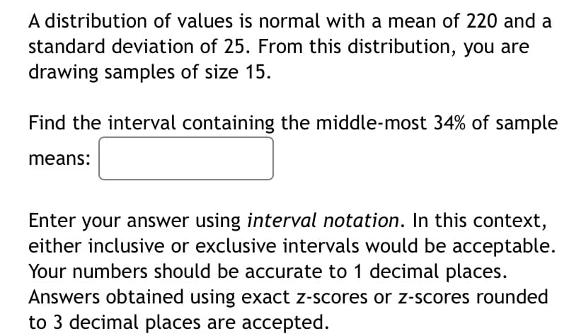 A distribution of values is normal with a mean of 220 and a
standard deviation of 25. From this distribution, you are
drawing samples of size 15.
Find the interval containing the middle-most 34% of sample
means:
Enter your answer using interval notation. In this context,
either inclusive or exclusive intervals would be acceptable.
Your numbers should be accurate to 1 decimal places.
Answers obtained using exact z-scores or z-scores rounded
to 3 decimal places are accepted.
