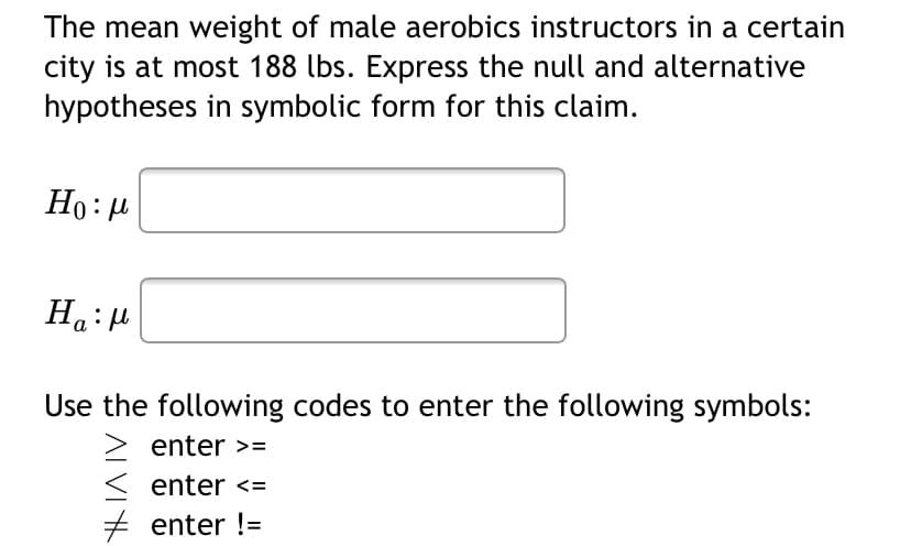 The mean weight of male aerobics instructors in a certain
city is at most 188 lbs. Express the null and alternative
hypotheses in symbolic form for this claim.
Но: и
Ha:H
Use the following codes to enter the following symbols:
enter >=
< enter <=
+ enter !=
