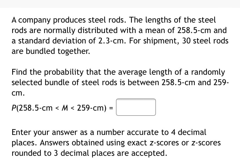 A company produces steel rods. The lengths of the steel
rods are normally distributed with a mean of 258.5-cm and
a standard deviation of 2.3-cm. For shipment, 30 steel rods
are bundled together.
Find the probability that the average length of a randomly
selected bundle of steel rods is between 258.5-cm and 259-
cm.
P(258.5-cm < M < 259-cm) =
Enter your answer as a number accurate to 4 decimal
places. Answers obtained using exact z-scores or z-scores
rounded to 3 decimal places are accepted.
