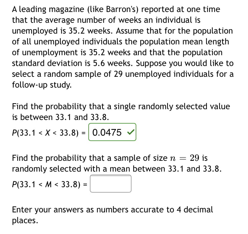 A leading magazine (like Barron's) reported at one time
that the average number of weeks an individual is
unemployed is 35.2 weeks. Assume that for the population
of all unemployed individuals the population mean length
of unemployment is 35.2 weeks and that the population
standard deviation is 5.6 weeks. Suppose you would like to
select a random sample of 29 unemployed individuals for a
follow-up study.
Find the probability that a single randomly selected value
is between 33.1 and 33.8.
P(33.1 < X < 33.8) = 0.0475
29 is
Find the probability that a sample of size n
randomly selected with a mean between 33.1 and 33.8.
Р(3.1 < М < 33.8) -
Enter your answers as numbers accurate to 4 decimal
places.
