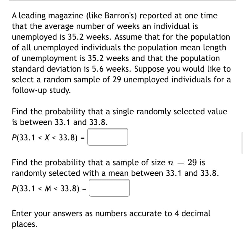 A leading magazine (like Barron's) reported at one time
that the average number of weeks an individual is
unemployed is 35.2 weeks. Assume that for the population
of all unemployed individuals the population mean length
of unemployment is 35.2 weeks and that the population
standard deviation is 5.6 weeks. Suppose you would like to
select a random sample of 29 unemployed individuals for a
follow-up study.
Find the probability that a single randomly selected value
is between 33.1 and 33.8.
Р(3.1 <X < 33.8) -
29 is
Find the probability that a sample of size n
randomly selected with a mean between 33.1 and 33.8.
Р(33.1 <М < 33.8)
%3D
Enter your answers as numbers accurate to 4 decimal
places.
