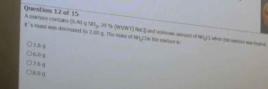 Question 12 of 15
A mixture contains (0.40 g SO,, 20 % (Wt/WT) NACI) and unknown amount of NH,C when ths mixture was heated
t's mass was decreased to 2.00 g. The mass of NH,Cln the mbcture s:
O1.6 g
06.0 g
07.6 g
08.0 g
