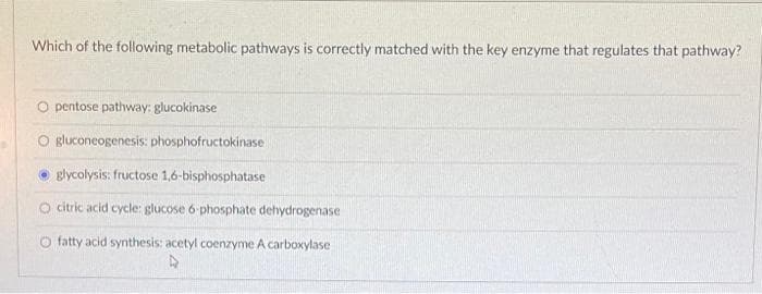 Which of the following metabolic pathways is correctly matched with the key enzyme that regulates that pathway?
O pentose pathway: glucokinase
O gluconeogenesis: phosphofructokinase
glycolysis: fructose 1,6-bisphosphatase
O citric acid cycle: glucose 6 phosphate dehydrogenase
O fatty acid synthesis: acetyl coenzyme A carboxylase
