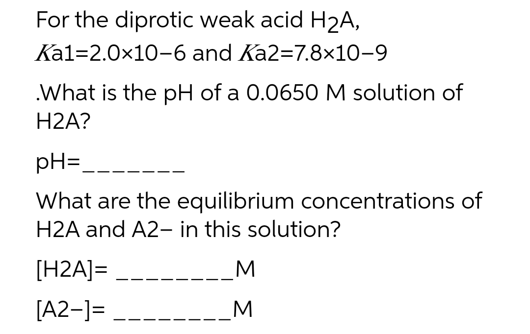 For the diprotic weak acid H2A,
Kal=2.0x10-6 and Ka2=7.8×10-9
.What is the pH of a 0.0650 M solution of
H2A?
pH=
What are the equilibrium concentrations of
H2A and A2– in this solution?
[H2A]=
[A2-]=
_M
