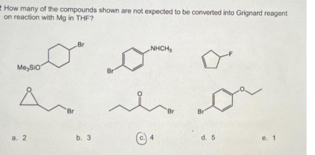 2 How many of the compounds shown are not expected to be converted into Grignard reagent
on reaction with Mg in THF?
Br
NHCH3
Me, SiO
Br
Br
Br
Br
а. 2
b. 3
d. 5
е. 1
