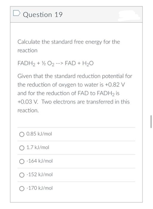 Question 19
Calculate the standard free energy for the
reaction
FADH2 + ½ O2 --> FAD + H2O
Given that the standard reduction potential for
the reduction of oxygen to water is +0.82 V
and for the reduction of FAD to FADH2 is
+0.03 V. Two electrons are transferred in this
reaction.
O 0.85 kJ/mol
O 1.7 kJ/mol
O -164 kJ/mol
O -152 kJ/mol
O -170 kJ/mol
