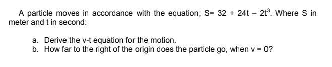 A particle moves in accordance with the equation; S= 32 + 24t – 2t°. Where S in
meter and t in second:
a. Derive the v-t equation for the motion.
b. How far to the right of the origin does the particle go, when v = 0?
