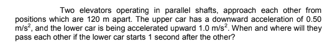 Two elevators operating in parallel shafts, approach each other from
positions which are 120 m apart. The upper car has a downward acceleration of 0.50
m/s?, and the lower car is being accelerated upward 1.0 m/s?. When and where will they
pass each other if the lower car starts 1 second after the other?
