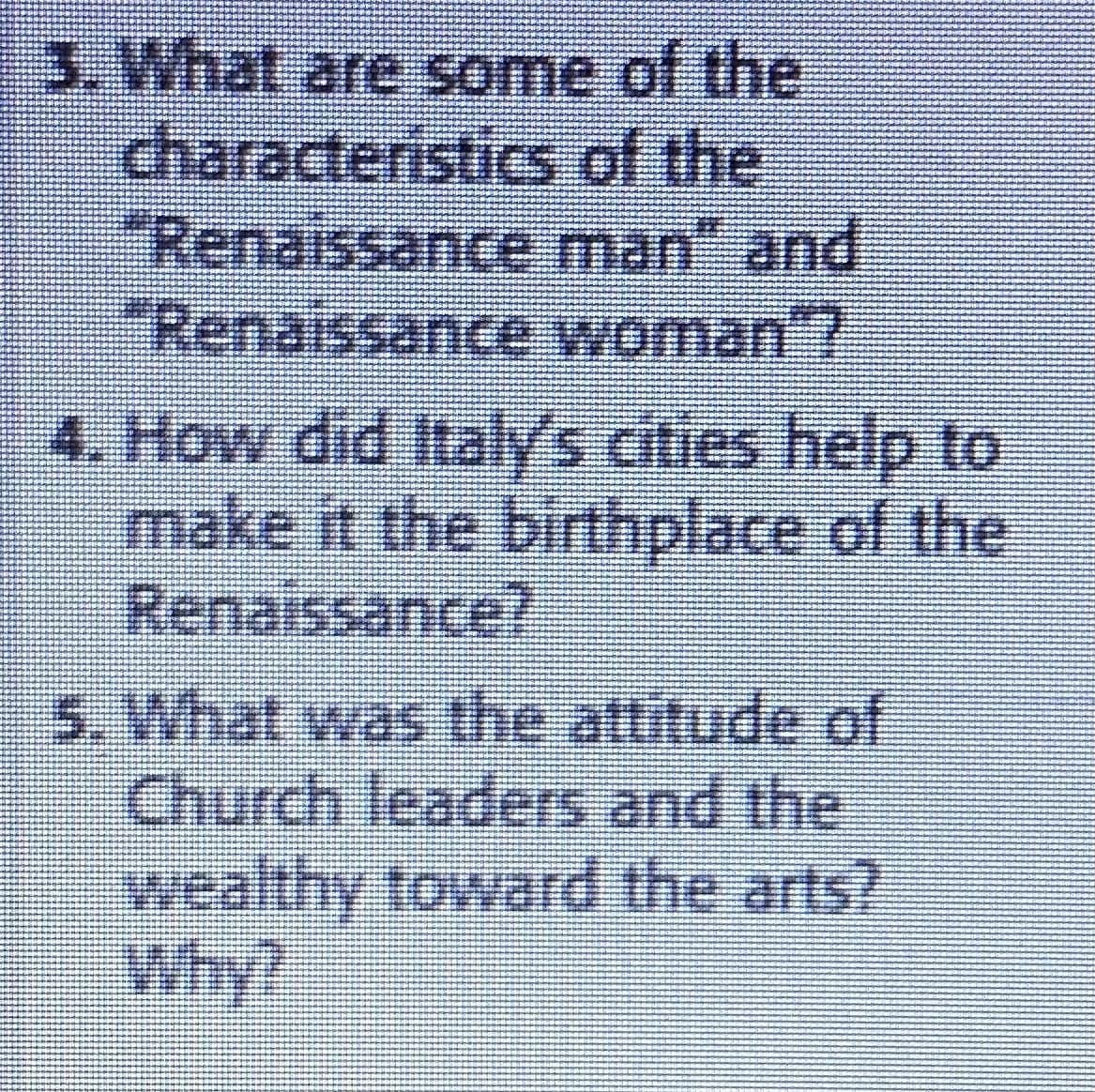 3. What are some of the
characteristics
of the
"Renaissance
man" and
"Renaissance woman"?
4. How did Italy's cities help to
make it the birthplace of the
Renaissance?
5. What was the attitude of
Church leaders and the
wealthy toward the arts?
Why?