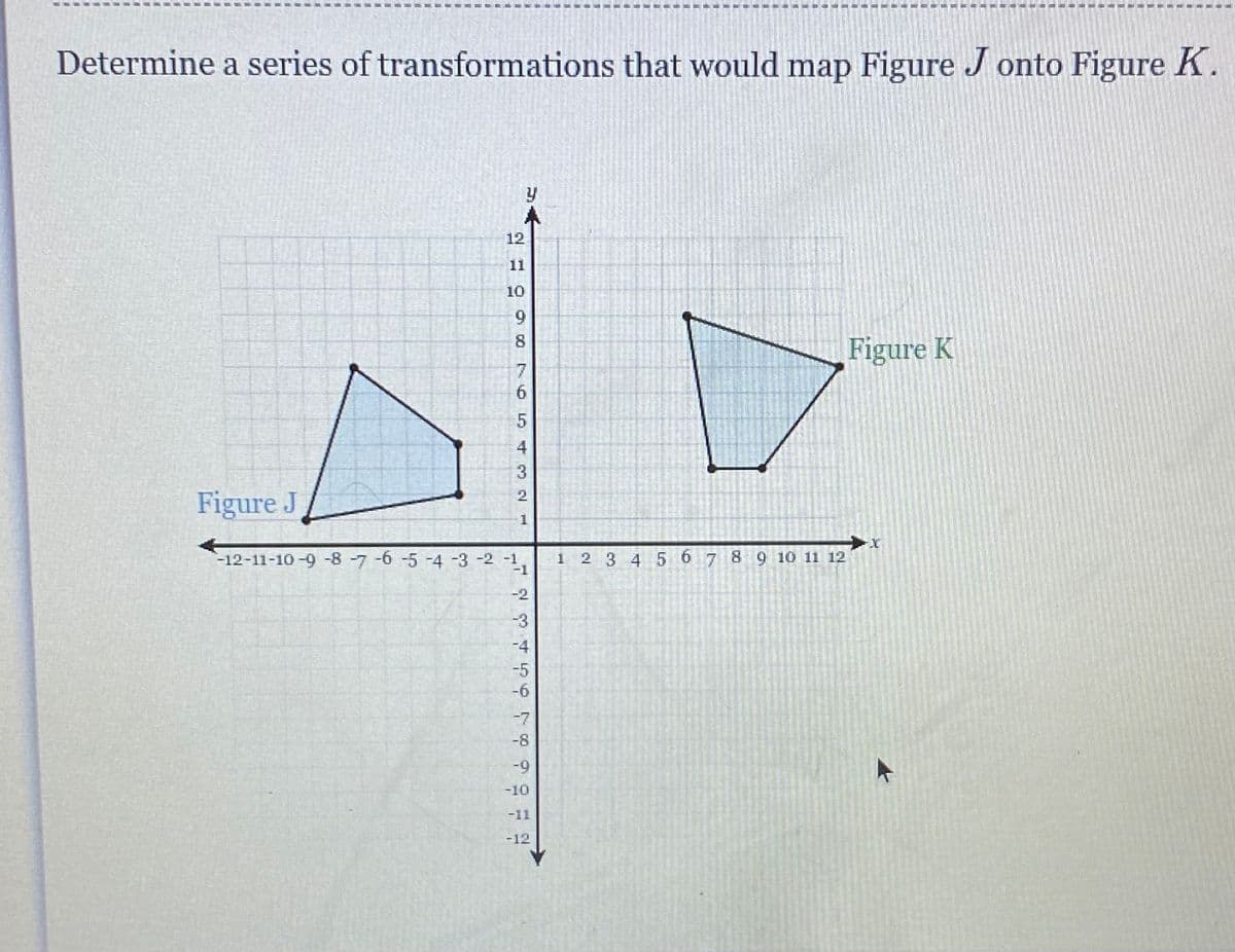 Determine a series of transformations that would map Figure Jonto Figure K.
Figure J
y
A
12
2 10
11
10
9
8
54321
-12-11-10-9-8-7 -6 -5 -4 -3 -2 -1
-1
-2
-3
-4
ܬ ܗ
-7
-8
-9
-10
-11
-12
1
2 3 4 5
6
7
8
9 10 11 12
Figure K
