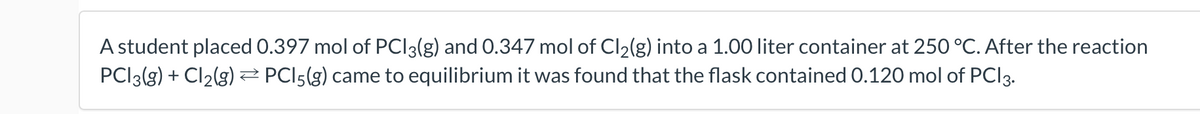 A student placed 0.397 mol of PCI3(g) and 0.347 mol of Cl2(g) into a 1.00 liter container at 250 °C. After the reaction
PCI3(g) + Cl2(g) Z PCI5(g) came to equilibrium it was found that the flask contained 0.120 mol of PCI3.
