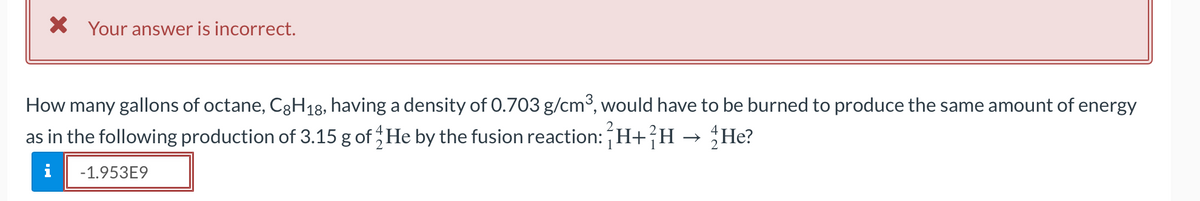 X Your answer is incorrect.
How many gallons of octane, CH18, having a density of 0.703 g/cm°, would have to be burned to produce the same amount of energy
as in the following production of 3.15 g of He by the fusion reaction: H+}H → He?
Не?
i
-1.953E9
